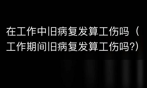 在工作中旧病复发算工伤吗（工作期间旧病复发算工伤吗?）