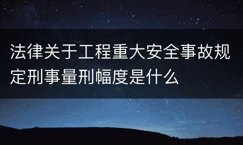 法律关于工程重大安全事故规定刑事量刑幅度是什么