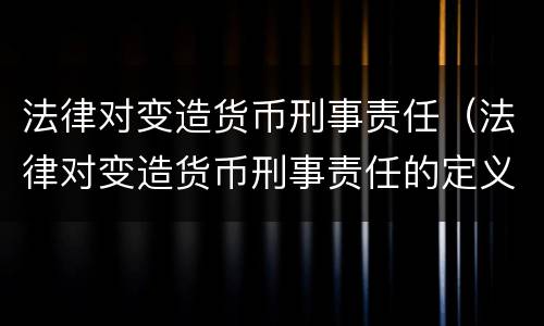 法律对变造货币刑事责任（法律对变造货币刑事责任的定义）
