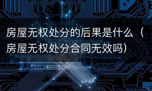 房屋无权处分的后果是什么（房屋无权处分合同无效吗）