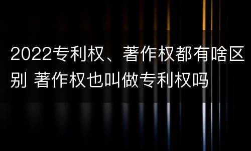 2022专利权、著作权都有啥区别 著作权也叫做专利权吗