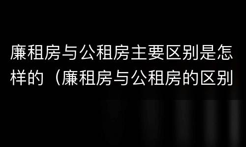 廉租房与公租房主要区别是怎样的（廉租房与公租房的区别是什么）