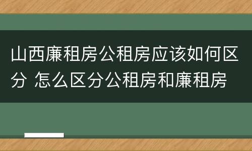 山西廉租房公租房应该如何区分 怎么区分公租房和廉租房