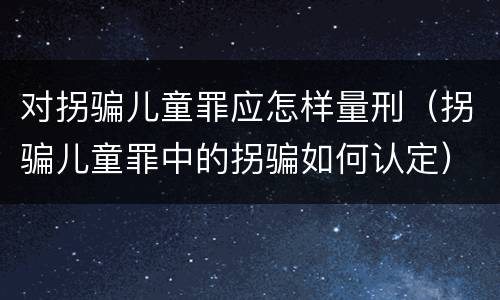对拐骗儿童罪应怎样量刑（拐骗儿童罪中的拐骗如何认定）