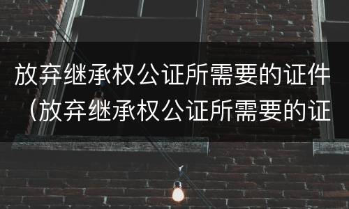 放弃继承权公证所需要的证件（放弃继承权公证所需要的证件是什么）