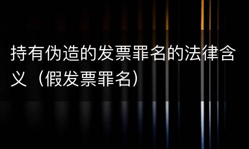 持有伪造的发票罪名的法律含义（假发票罪名）
