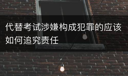 代替考试涉嫌构成犯罪的应该如何追究责任