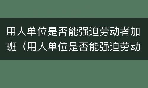 用人单位是否能强迫劳动者加班（用人单位是否能强迫劳动者加班呢）