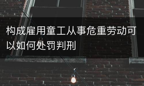 构成雇用童工从事危重劳动可以如何处罚判刑