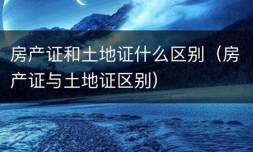 房产证和土地证什么区别（房产证与土地证区别）