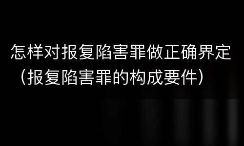 怎样对报复陷害罪做正确界定（报复陷害罪的构成要件）