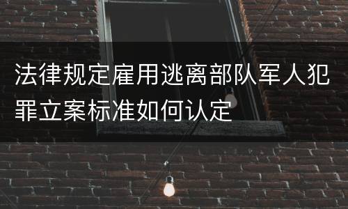 法律规定雇用逃离部队军人犯罪立案标准如何认定