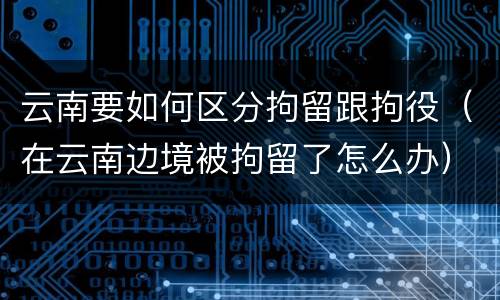 云南要如何区分拘留跟拘役（在云南边境被拘留了怎么办）