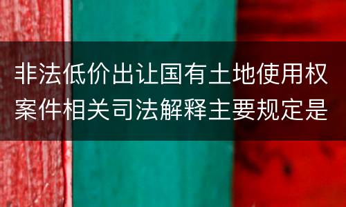 非法低价出让国有土地使用权案件相关司法解释主要规定是什么