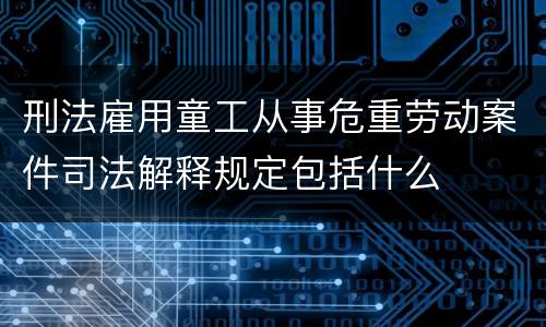 刑法雇用童工从事危重劳动案件司法解释规定包括什么