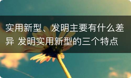实用新型、发明主要有什么差异 发明实用新型的三个特点