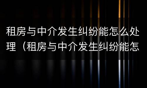 租房与中介发生纠纷能怎么处理（租房与中介发生纠纷能怎么处理吗）
