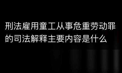 刑法雇用童工从事危重劳动罪的司法解释主要内容是什么