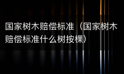 国家树木赔偿标准（国家树木赔偿标准什么树按棵）
