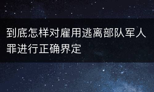 到底怎样对雇用逃离部队军人罪进行正确界定