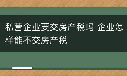 私营企业要交房产税吗 企业怎样能不交房产税