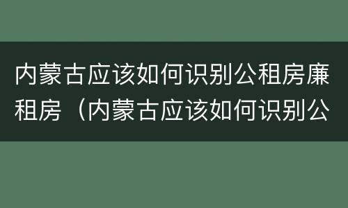 内蒙古应该如何识别公租房廉租房（内蒙古应该如何识别公租房廉租房的真假）