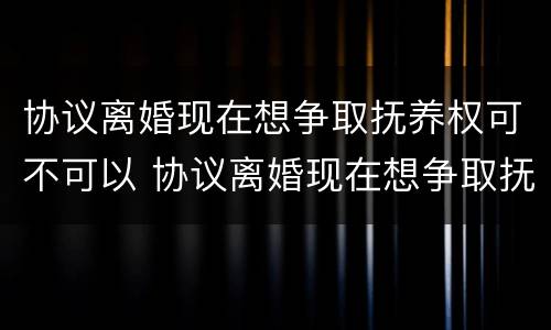 协议离婚现在想争取抚养权可不可以 协议离婚现在想争取抚养权可不可以起诉