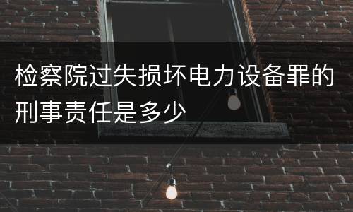 检察院过失损坏电力设备罪的刑事责任是多少
