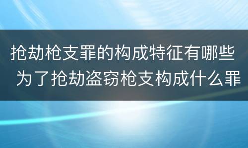 抢劫枪支罪的构成特征有哪些 为了抢劫盗窃枪支构成什么罪