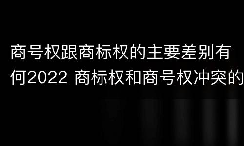 商号权跟商标权的主要差别有何2022 商标权和商号权冲突的解决