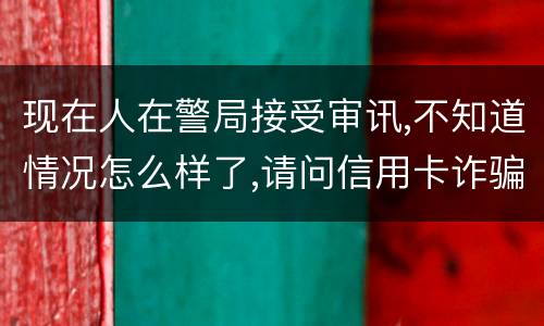 现在人在警局接受审讯,不知道情况怎么样了,请问信用卡诈骗罪是如何认定和处罚的