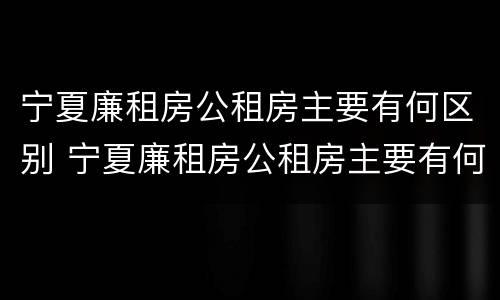 宁夏廉租房公租房主要有何区别 宁夏廉租房公租房主要有何区别呢