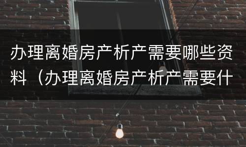 办理离婚房产析产需要哪些资料（办理离婚房产析产需要什么材料）