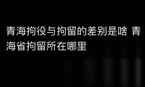 青海拘役与拘留的差别是啥 青海省拘留所在哪里