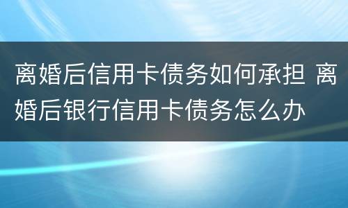 离婚后信用卡债务如何承担 离婚后银行信用卡债务怎么办