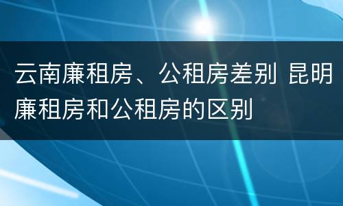 云南廉租房、公租房差别 昆明廉租房和公租房的区别
