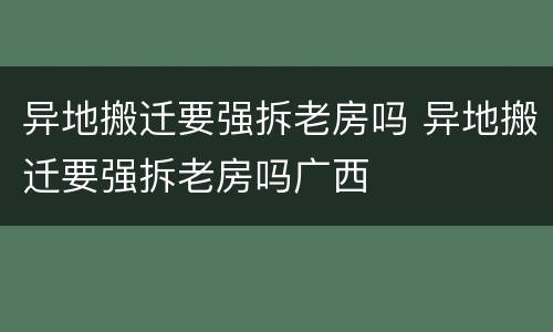 异地搬迁要强拆老房吗 异地搬迁要强拆老房吗广西