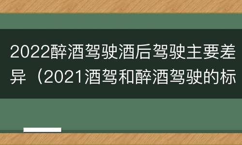 2022醉酒驾驶酒后驾驶主要差异（2021酒驾和醉酒驾驶的标准）