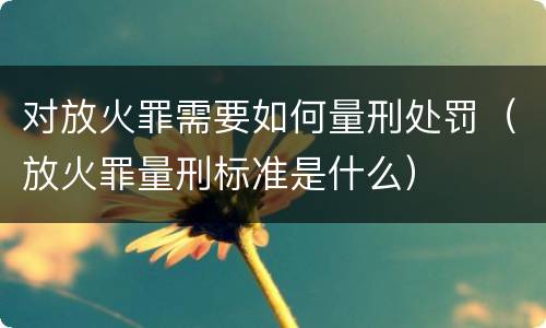 对放火罪需要如何量刑处罚（放火罪量刑标准是什么）