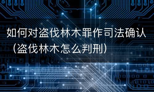如何对盗伐林木罪作司法确认（盗伐林木怎么判刑）