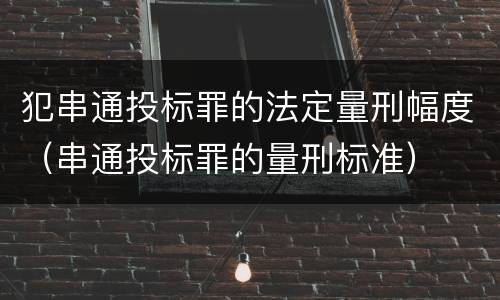 犯串通投标罪的法定量刑幅度（串通投标罪的量刑标准）
