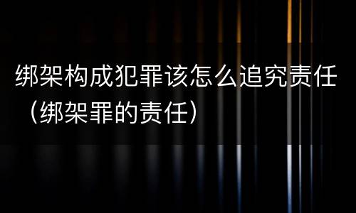 绑架构成犯罪该怎么追究责任（绑架罪的责任）