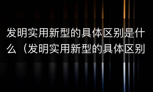发明实用新型的具体区别是什么（发明实用新型的具体区别是什么）
