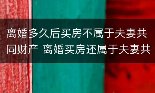 离婚多久后买房不属于夫妻共同财产 离婚买房还属于夫妻共同财产吗