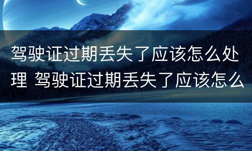 驾驶证过期丢失了应该怎么处理 驾驶证过期丢失了应该怎么处理呢