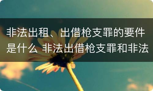 非法出租、出借枪支罪的要件是什么 非法出借枪支罪和非法出租枪支罪