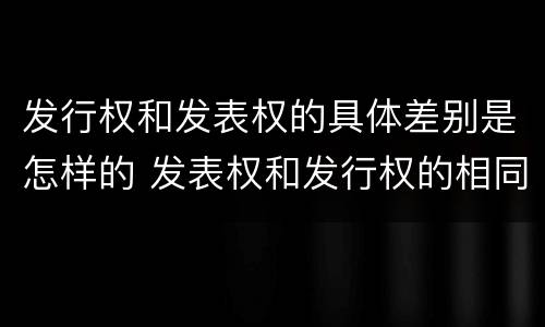 发行权和发表权的具体差别是怎样的 发表权和发行权的相同点