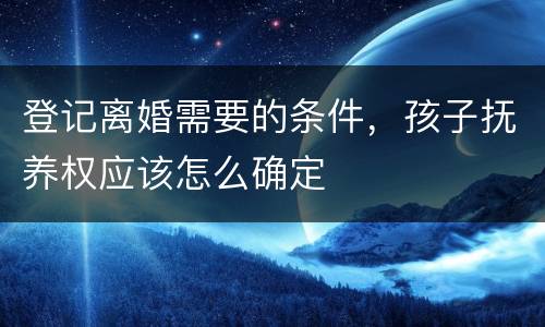 登记离婚需要的条件，孩子抚养权应该怎么确定