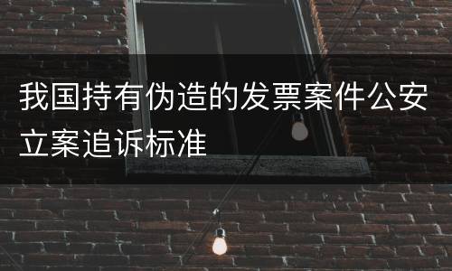 我国持有伪造的发票案件公安立案追诉标准