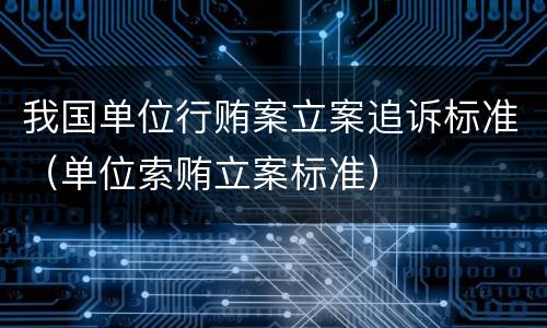 我国单位行贿案立案追诉标准（单位索贿立案标准）